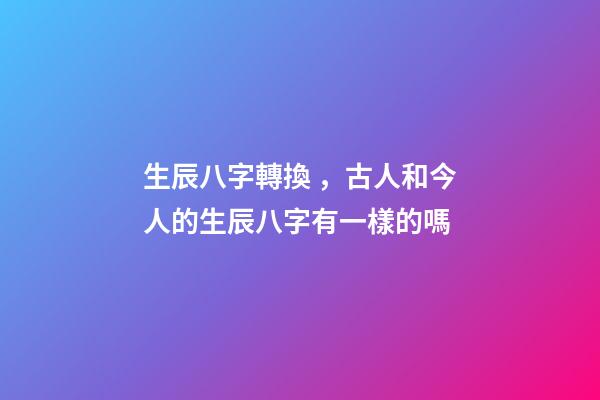 生辰八字轉換，古人和今人的生辰八字有一樣的嗎